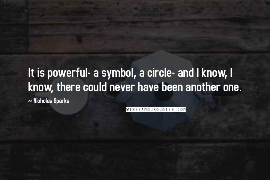 Nicholas Sparks Quotes: It is powerful- a symbol, a circle- and I know, I know, there could never have been another one.