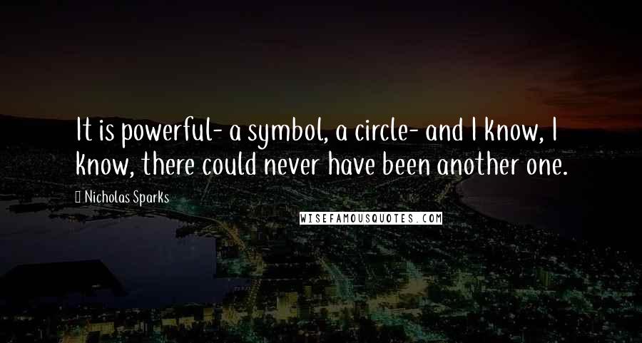Nicholas Sparks Quotes: It is powerful- a symbol, a circle- and I know, I know, there could never have been another one.