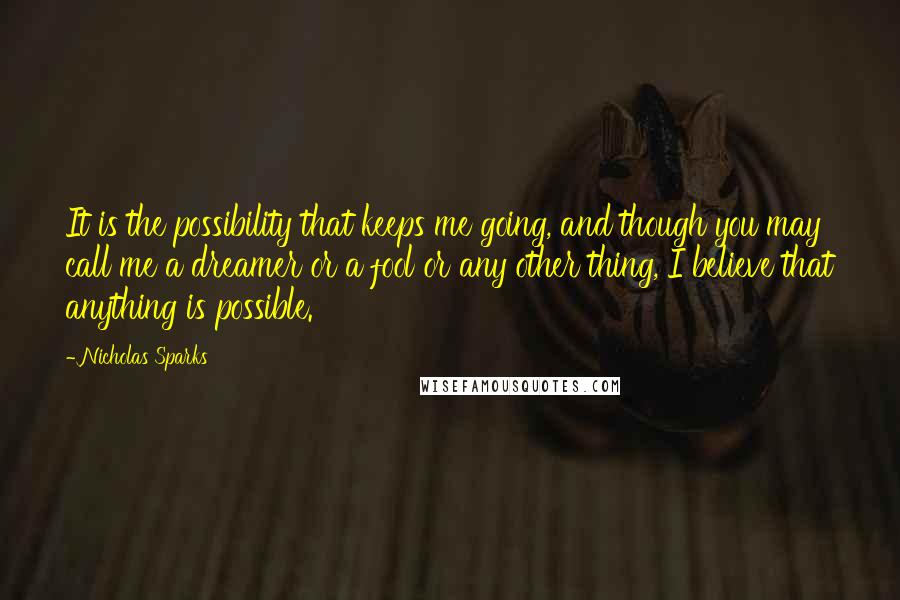 Nicholas Sparks Quotes: It is the possibility that keeps me going, and though you may call me a dreamer or a fool or any other thing, I believe that anything is possible.
