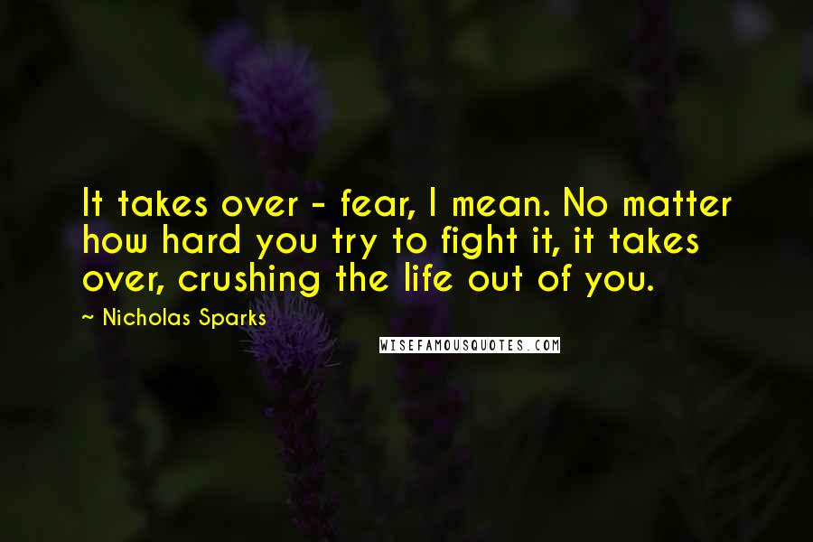 Nicholas Sparks Quotes: It takes over - fear, I mean. No matter how hard you try to fight it, it takes over, crushing the life out of you.