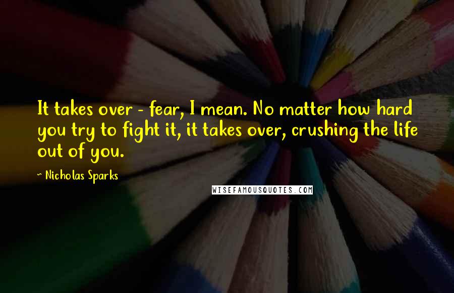 Nicholas Sparks Quotes: It takes over - fear, I mean. No matter how hard you try to fight it, it takes over, crushing the life out of you.