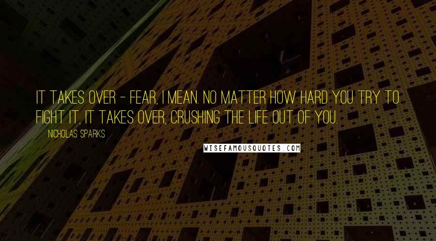 Nicholas Sparks Quotes: It takes over - fear, I mean. No matter how hard you try to fight it, it takes over, crushing the life out of you.