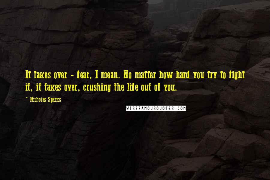 Nicholas Sparks Quotes: It takes over - fear, I mean. No matter how hard you try to fight it, it takes over, crushing the life out of you.