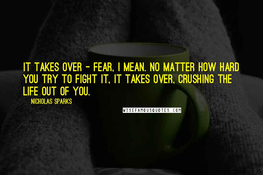 Nicholas Sparks Quotes: It takes over - fear, I mean. No matter how hard you try to fight it, it takes over, crushing the life out of you.