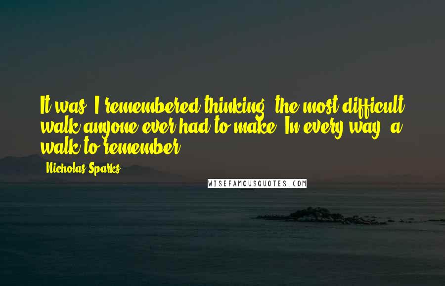 Nicholas Sparks Quotes: It was, I remembered thinking, the most difficult walk anyone ever had to make. In every way, a walk to remember.