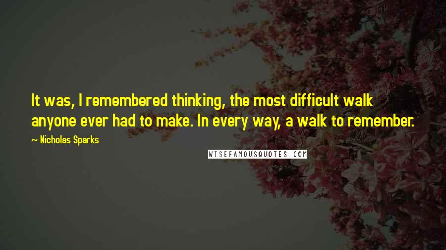 Nicholas Sparks Quotes: It was, I remembered thinking, the most difficult walk anyone ever had to make. In every way, a walk to remember.