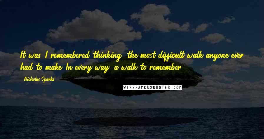 Nicholas Sparks Quotes: It was, I remembered thinking, the most difficult walk anyone ever had to make. In every way, a walk to remember.