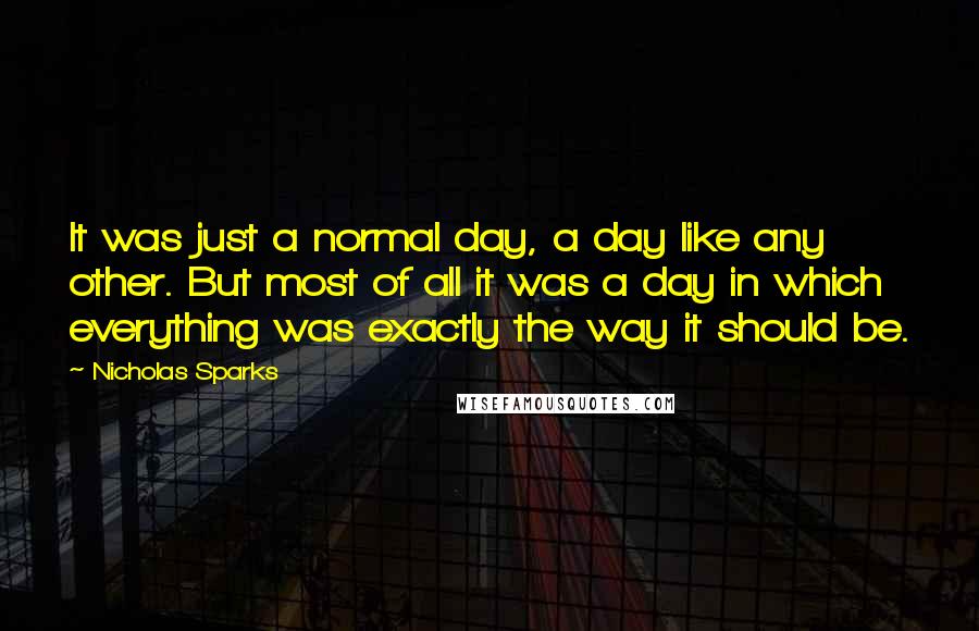 Nicholas Sparks Quotes: It was just a normal day, a day like any other. But most of all it was a day in which everything was exactly the way it should be.