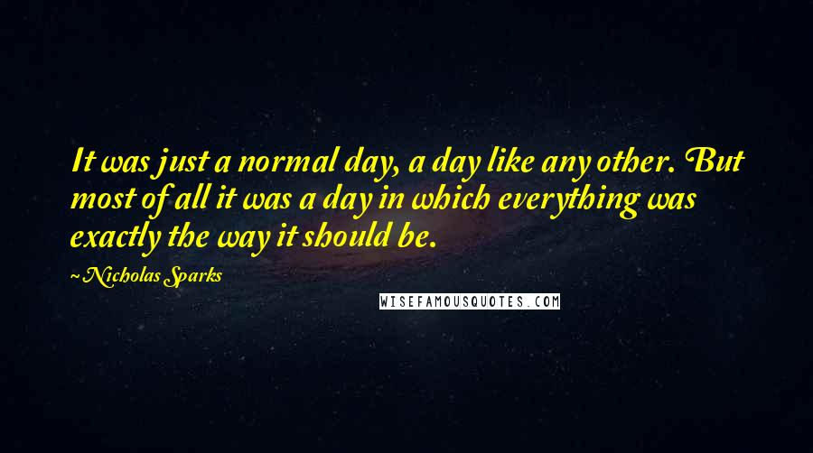 Nicholas Sparks Quotes: It was just a normal day, a day like any other. But most of all it was a day in which everything was exactly the way it should be.