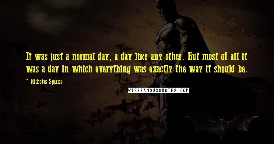 Nicholas Sparks Quotes: It was just a normal day, a day like any other. But most of all it was a day in which everything was exactly the way it should be.