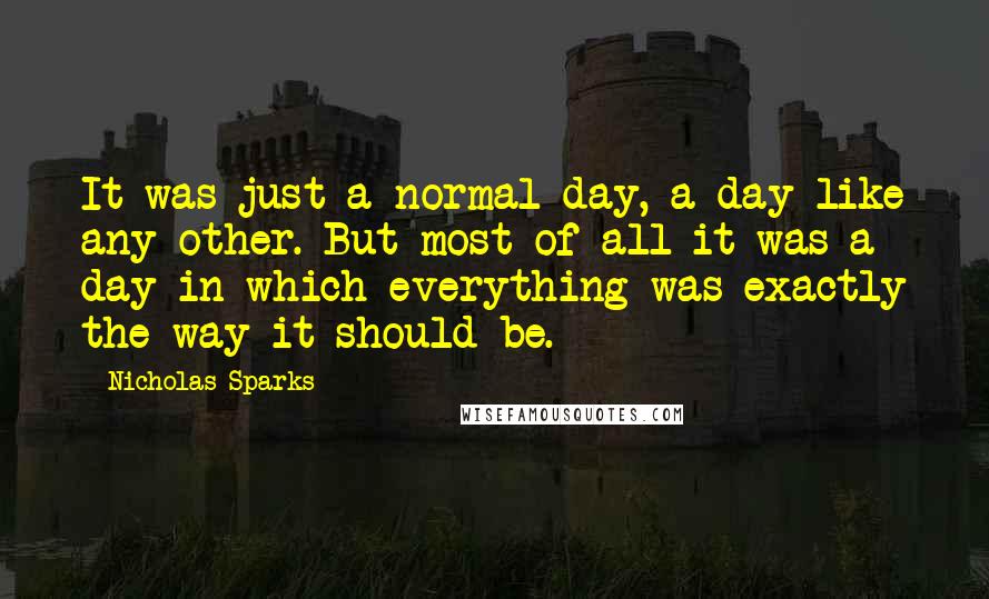 Nicholas Sparks Quotes: It was just a normal day, a day like any other. But most of all it was a day in which everything was exactly the way it should be.