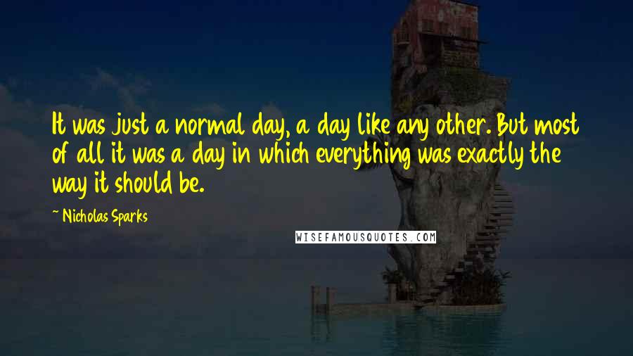 Nicholas Sparks Quotes: It was just a normal day, a day like any other. But most of all it was a day in which everything was exactly the way it should be.
