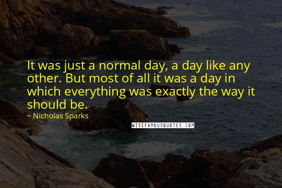 Nicholas Sparks Quotes: It was just a normal day, a day like any other. But most of all it was a day in which everything was exactly the way it should be.