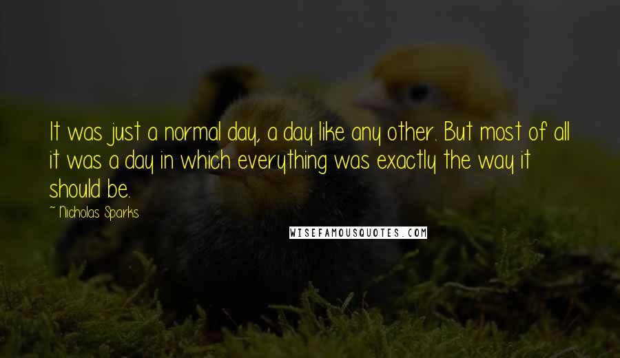 Nicholas Sparks Quotes: It was just a normal day, a day like any other. But most of all it was a day in which everything was exactly the way it should be.