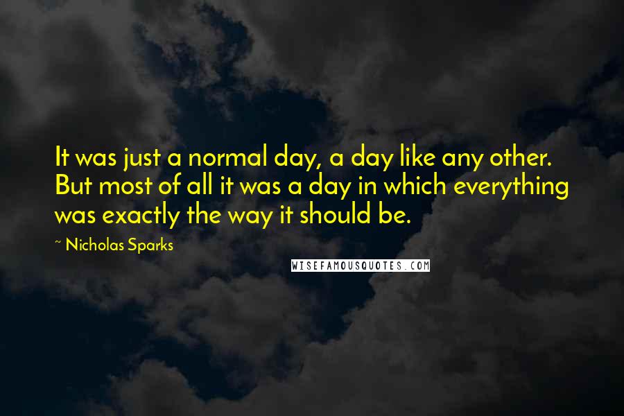 Nicholas Sparks Quotes: It was just a normal day, a day like any other. But most of all it was a day in which everything was exactly the way it should be.