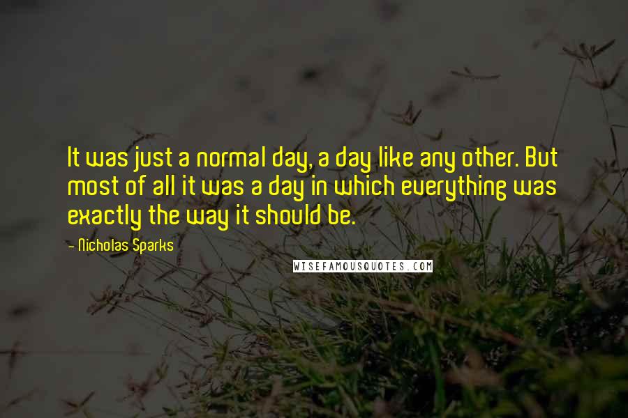 Nicholas Sparks Quotes: It was just a normal day, a day like any other. But most of all it was a day in which everything was exactly the way it should be.