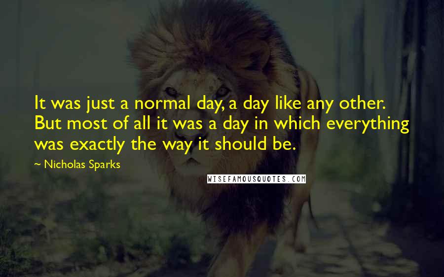 Nicholas Sparks Quotes: It was just a normal day, a day like any other. But most of all it was a day in which everything was exactly the way it should be.