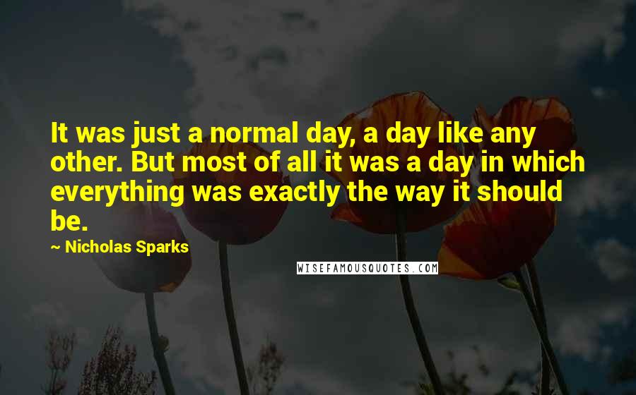 Nicholas Sparks Quotes: It was just a normal day, a day like any other. But most of all it was a day in which everything was exactly the way it should be.