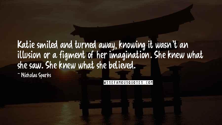 Nicholas Sparks Quotes: Katie smiled and turned away, knowing it wasn't an illusion or a figment of her imagination. She knew what she saw. She knew what she believed.