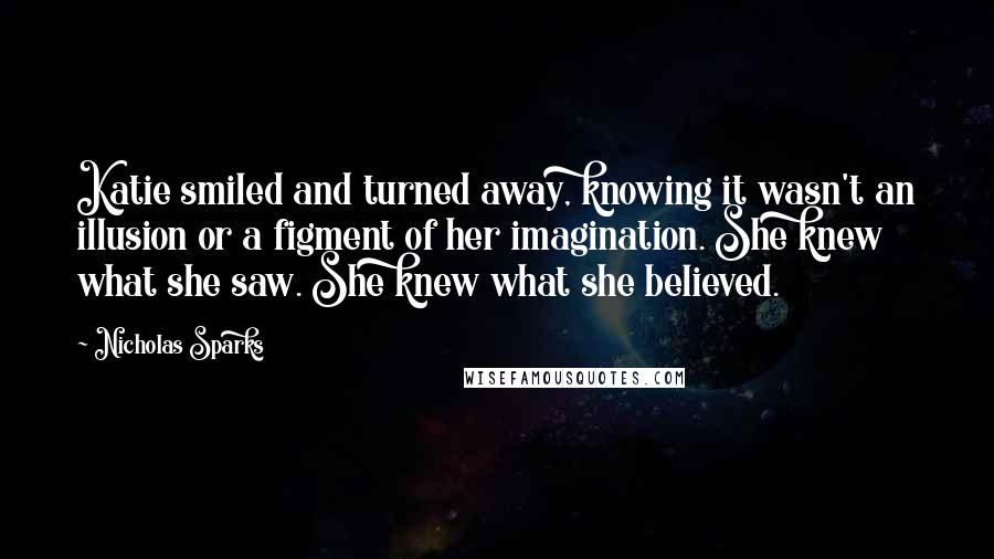 Nicholas Sparks Quotes: Katie smiled and turned away, knowing it wasn't an illusion or a figment of her imagination. She knew what she saw. She knew what she believed.