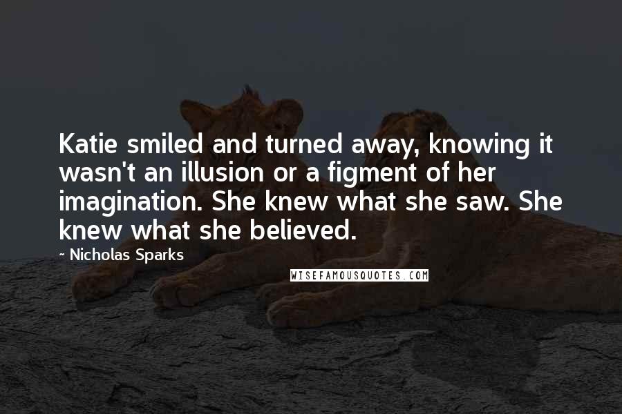 Nicholas Sparks Quotes: Katie smiled and turned away, knowing it wasn't an illusion or a figment of her imagination. She knew what she saw. She knew what she believed.