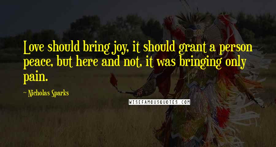 Nicholas Sparks Quotes: Love should bring joy, it should grant a person peace, but here and not, it was bringing only pain.