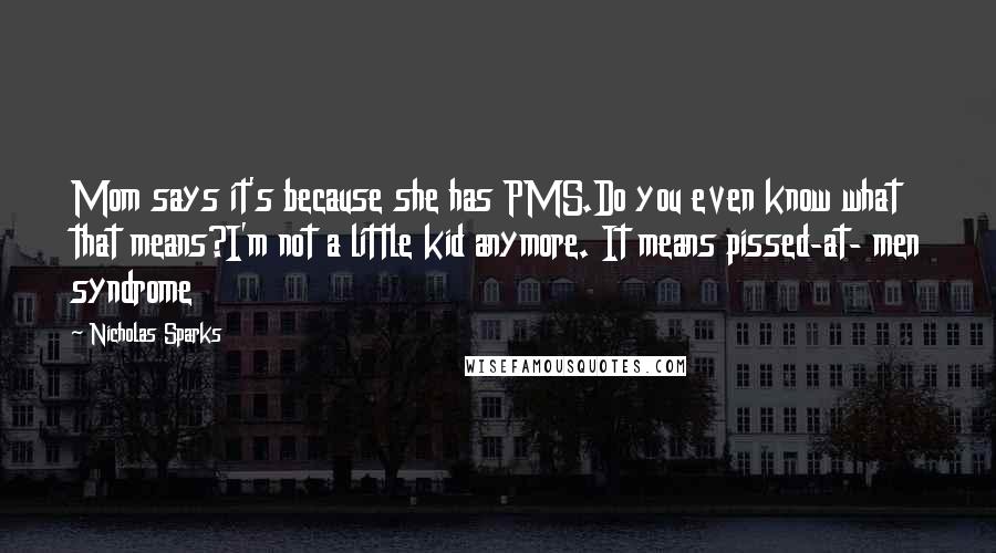 Nicholas Sparks Quotes: Mom says it's because she has PMS.Do you even know what that means?I'm not a little kid anymore. It means pissed-at- men syndrome