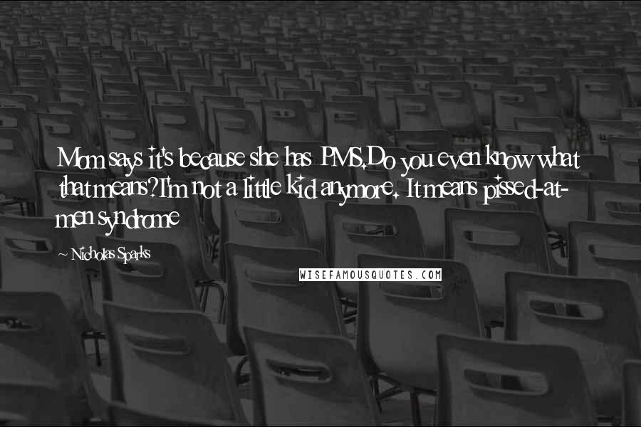 Nicholas Sparks Quotes: Mom says it's because she has PMS.Do you even know what that means?I'm not a little kid anymore. It means pissed-at- men syndrome