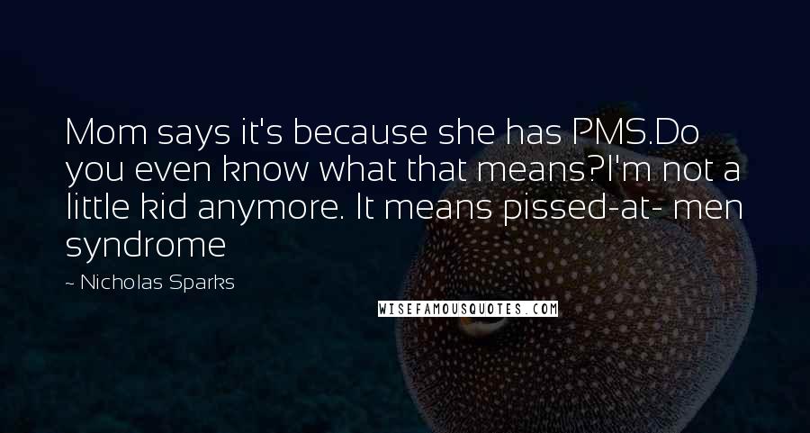 Nicholas Sparks Quotes: Mom says it's because she has PMS.Do you even know what that means?I'm not a little kid anymore. It means pissed-at- men syndrome