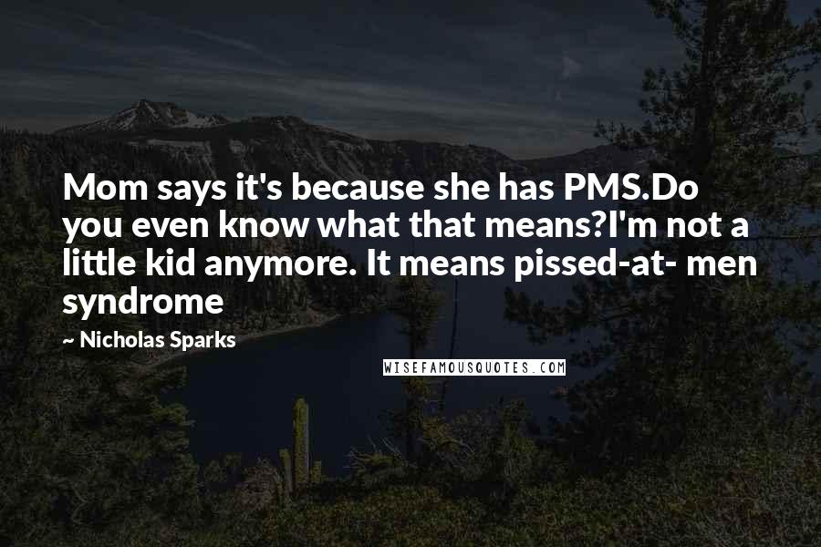 Nicholas Sparks Quotes: Mom says it's because she has PMS.Do you even know what that means?I'm not a little kid anymore. It means pissed-at- men syndrome