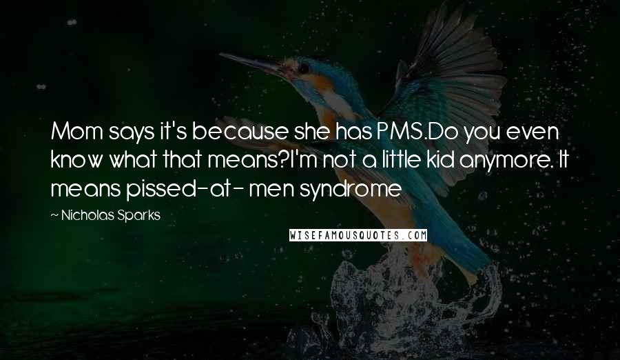 Nicholas Sparks Quotes: Mom says it's because she has PMS.Do you even know what that means?I'm not a little kid anymore. It means pissed-at- men syndrome