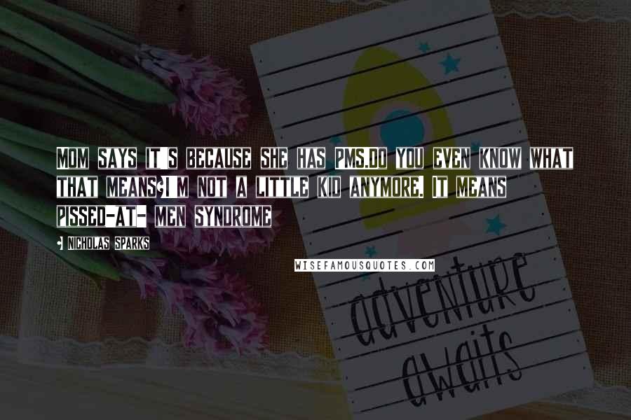 Nicholas Sparks Quotes: Mom says it's because she has PMS.Do you even know what that means?I'm not a little kid anymore. It means pissed-at- men syndrome