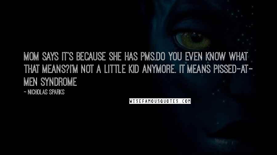 Nicholas Sparks Quotes: Mom says it's because she has PMS.Do you even know what that means?I'm not a little kid anymore. It means pissed-at- men syndrome