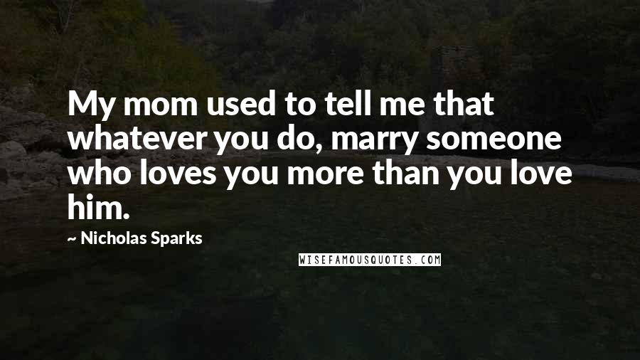 Nicholas Sparks Quotes: My mom used to tell me that whatever you do, marry someone who loves you more than you love him.