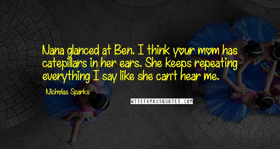 Nicholas Sparks Quotes: Nana glanced at Ben. I think your mom has catepillars in her ears. She keeps repeating everything I say like she can't hear me.