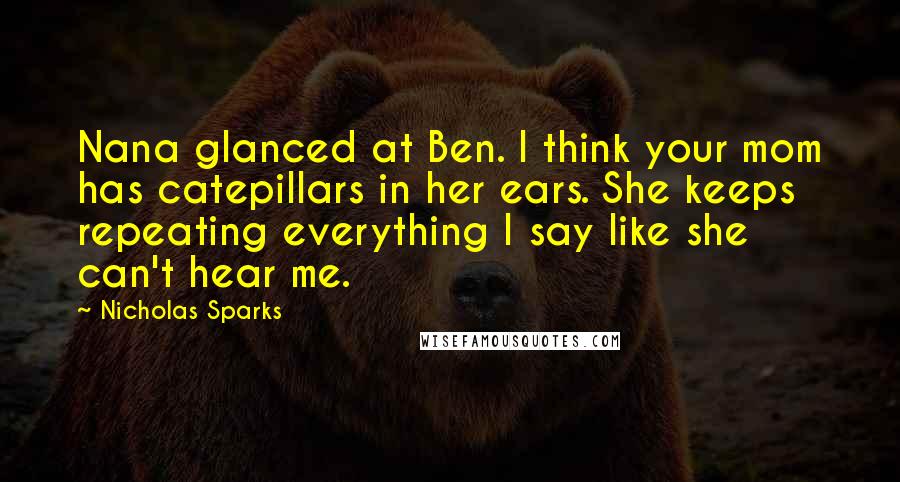 Nicholas Sparks Quotes: Nana glanced at Ben. I think your mom has catepillars in her ears. She keeps repeating everything I say like she can't hear me.