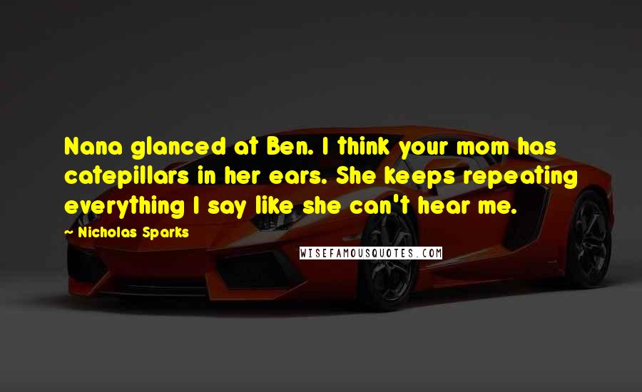 Nicholas Sparks Quotes: Nana glanced at Ben. I think your mom has catepillars in her ears. She keeps repeating everything I say like she can't hear me.