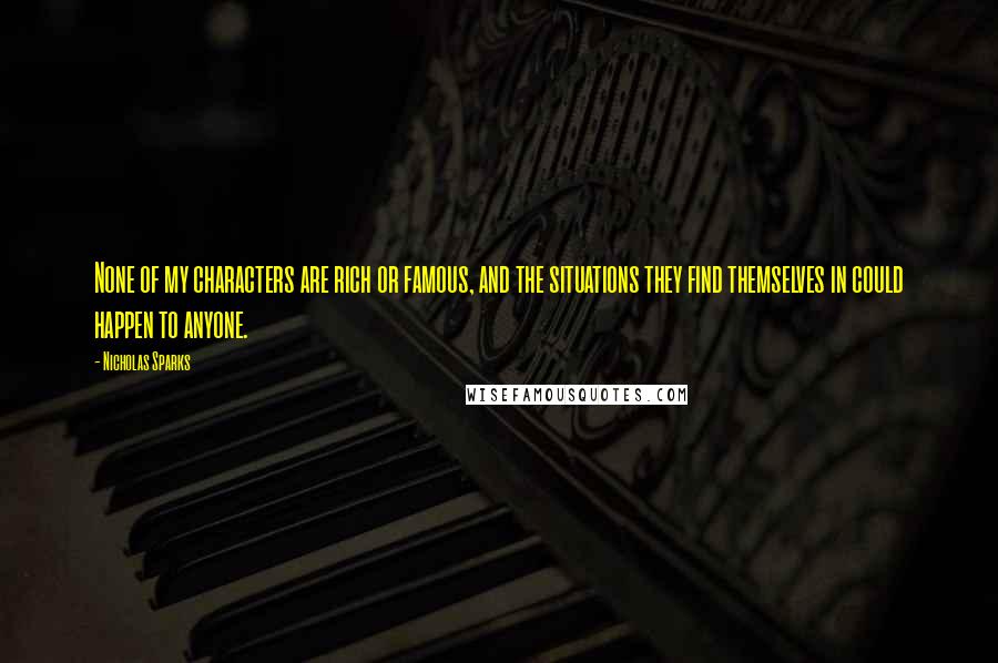 Nicholas Sparks Quotes: None of my characters are rich or famous, and the situations they find themselves in could happen to anyone.