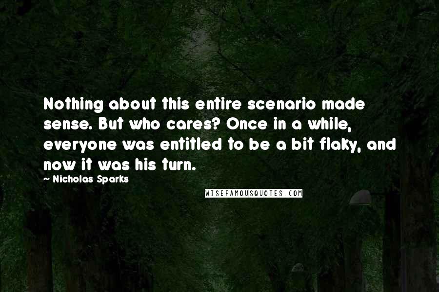 Nicholas Sparks Quotes: Nothing about this entire scenario made sense. But who cares? Once in a while, everyone was entitled to be a bit flaky, and now it was his turn.