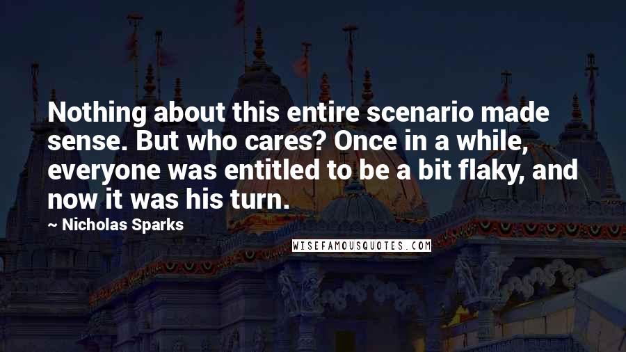 Nicholas Sparks Quotes: Nothing about this entire scenario made sense. But who cares? Once in a while, everyone was entitled to be a bit flaky, and now it was his turn.