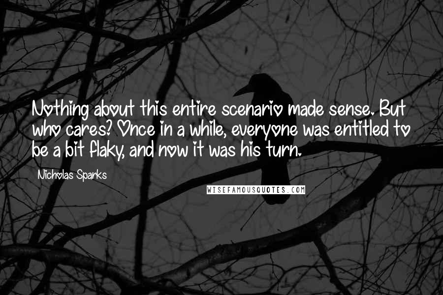 Nicholas Sparks Quotes: Nothing about this entire scenario made sense. But who cares? Once in a while, everyone was entitled to be a bit flaky, and now it was his turn.