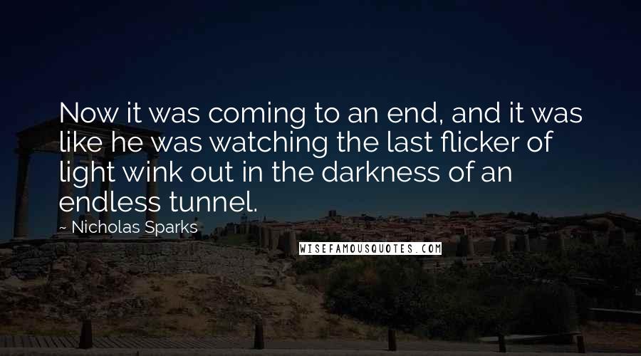 Nicholas Sparks Quotes: Now it was coming to an end, and it was like he was watching the last flicker of light wink out in the darkness of an endless tunnel.