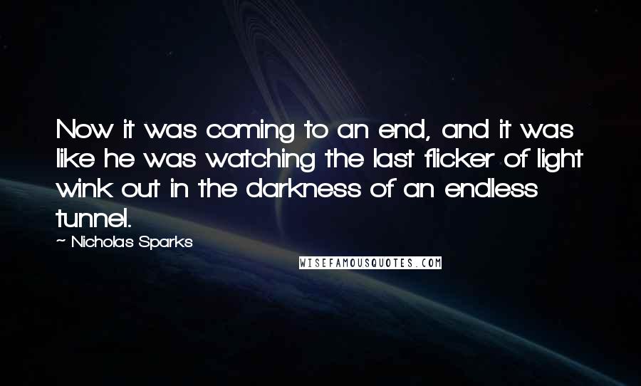 Nicholas Sparks Quotes: Now it was coming to an end, and it was like he was watching the last flicker of light wink out in the darkness of an endless tunnel.