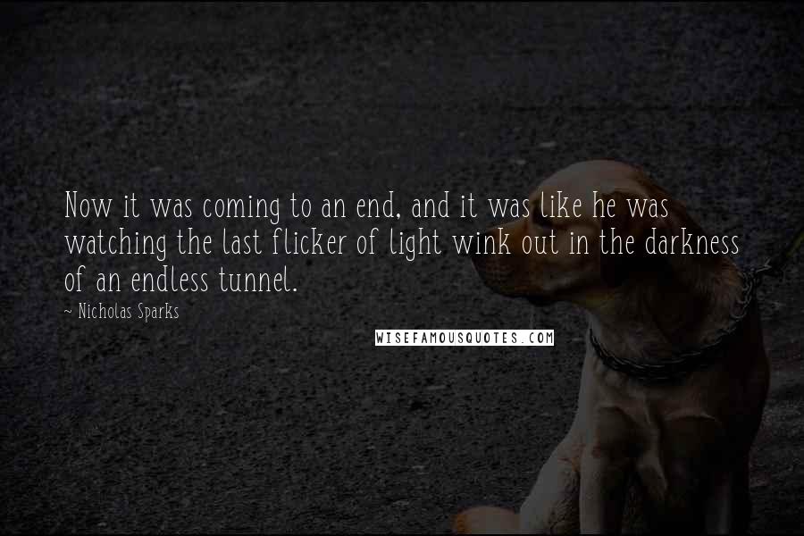 Nicholas Sparks Quotes: Now it was coming to an end, and it was like he was watching the last flicker of light wink out in the darkness of an endless tunnel.