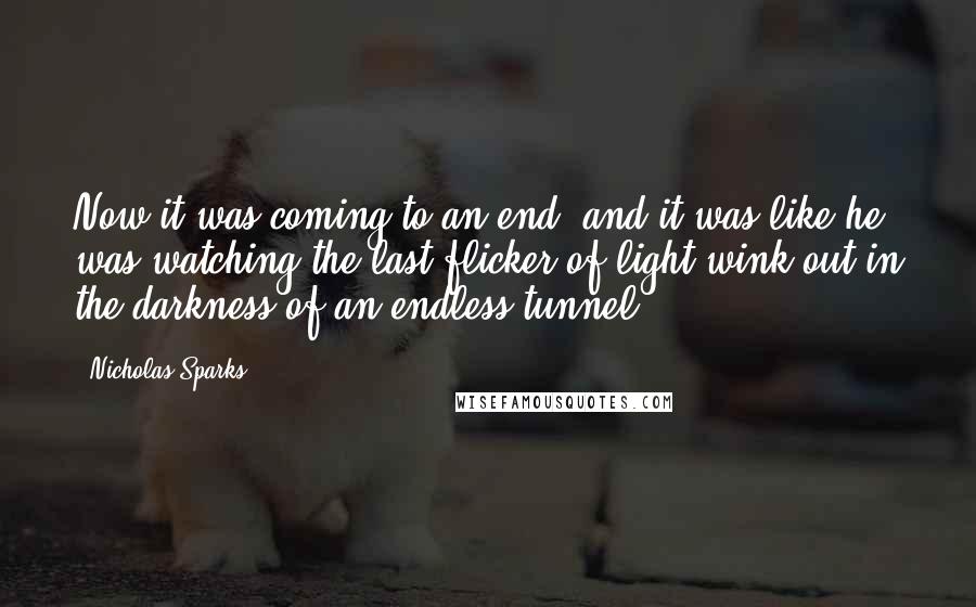 Nicholas Sparks Quotes: Now it was coming to an end, and it was like he was watching the last flicker of light wink out in the darkness of an endless tunnel.