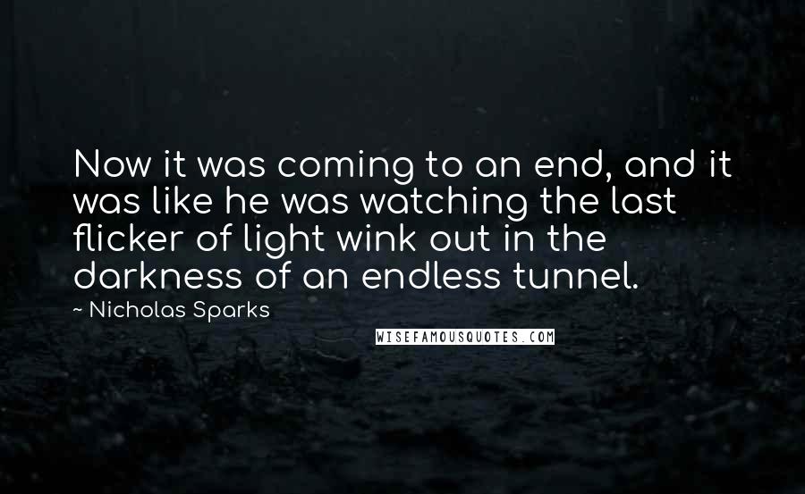 Nicholas Sparks Quotes: Now it was coming to an end, and it was like he was watching the last flicker of light wink out in the darkness of an endless tunnel.