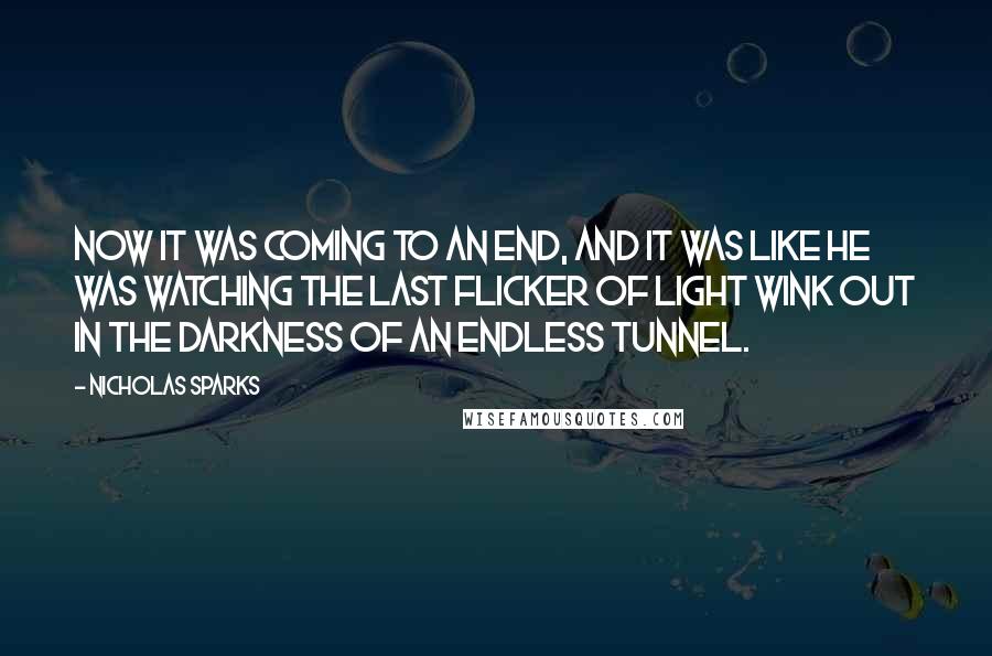 Nicholas Sparks Quotes: Now it was coming to an end, and it was like he was watching the last flicker of light wink out in the darkness of an endless tunnel.