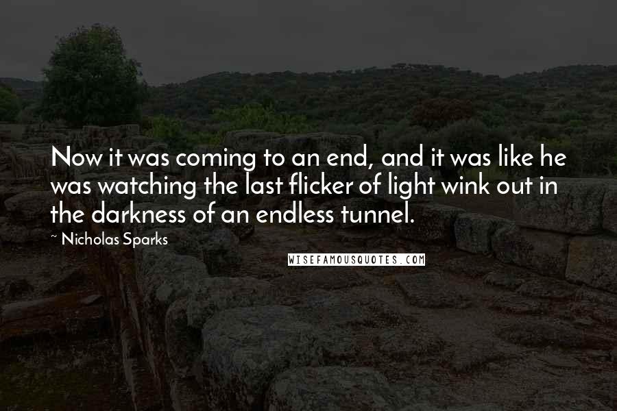 Nicholas Sparks Quotes: Now it was coming to an end, and it was like he was watching the last flicker of light wink out in the darkness of an endless tunnel.