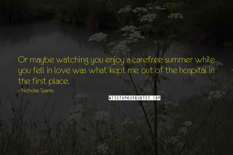 Nicholas Sparks Quotes: Or maybe watching you enjoy a carefree summer while you fell in love was what kept me out of the hospital in the first place.