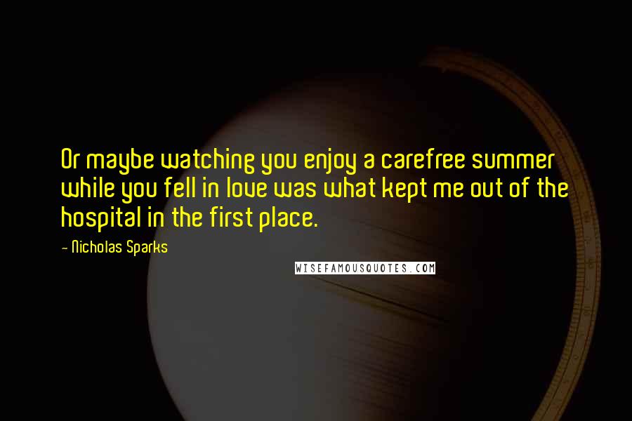 Nicholas Sparks Quotes: Or maybe watching you enjoy a carefree summer while you fell in love was what kept me out of the hospital in the first place.